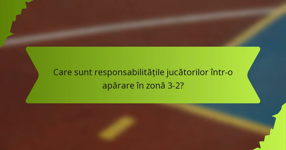 Care sunt responsabilitățile jucătorilor într-o apărare în zonă 3-2?
