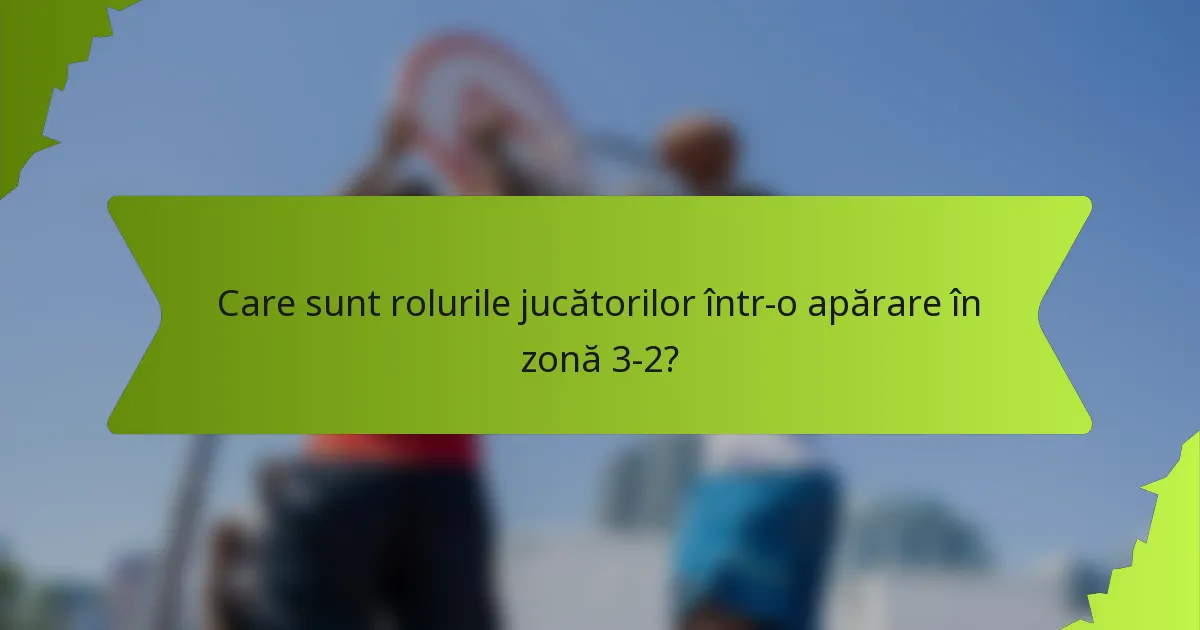 Care sunt rolurile jucătorilor într-o apărare în zonă 3-2?