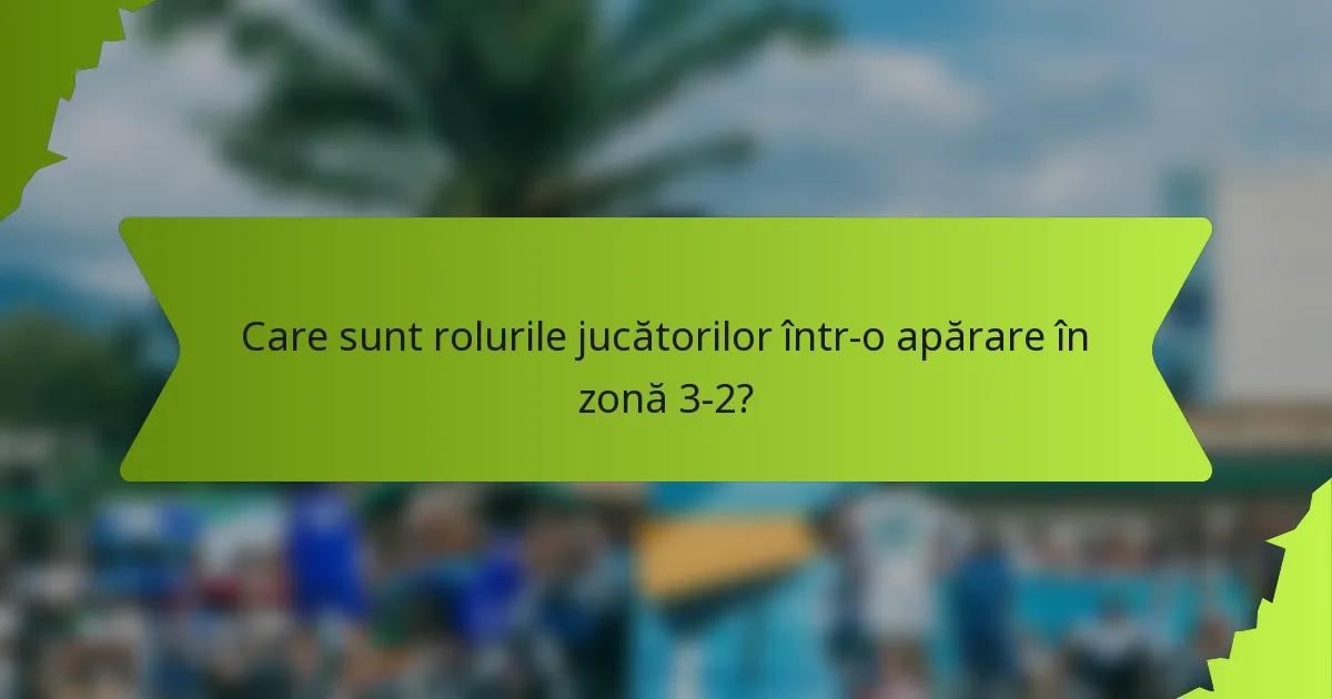 Care sunt rolurile jucătorilor într-o apărare în zonă 3-2?