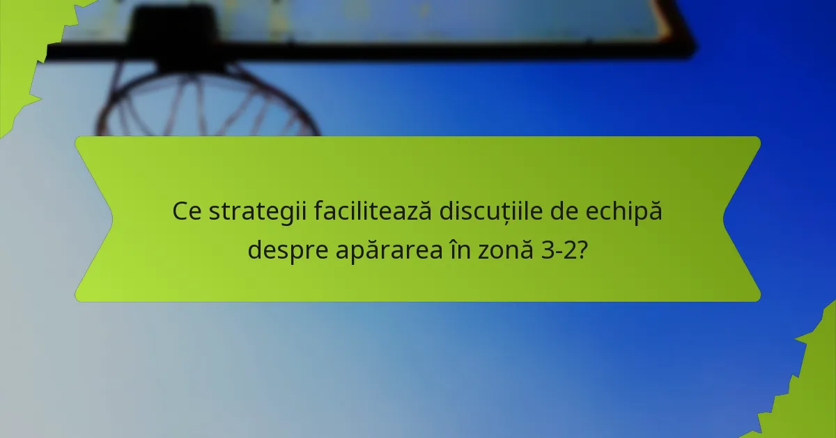Ce strategii facilitează discuțiile de echipă despre apărarea în zonă 3-2?